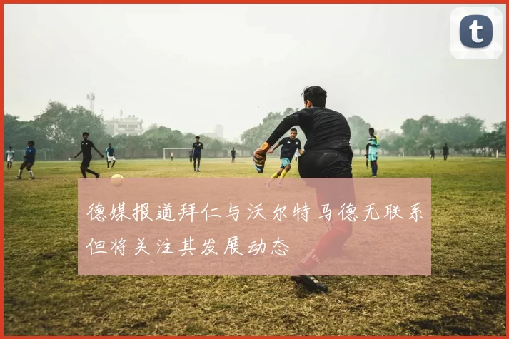 德媒报道拜仁与沃尔特马德无联系但将关注其发展动态