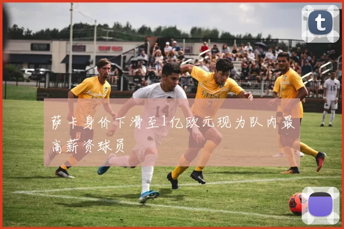 萨卡身价下滑至1亿欧元现为队内最高薪资球员