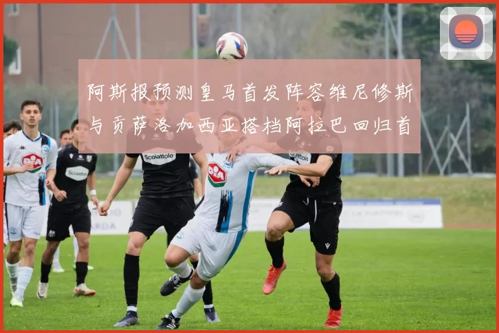 阿斯报预测皇马首发阵容维尼修斯与贡萨洛加西亚搭档阿拉巴回归首发位置