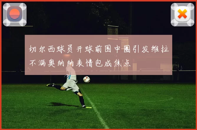 切尔西球员开球前围中圈引发维拉不满奥纳纳表情包成焦点