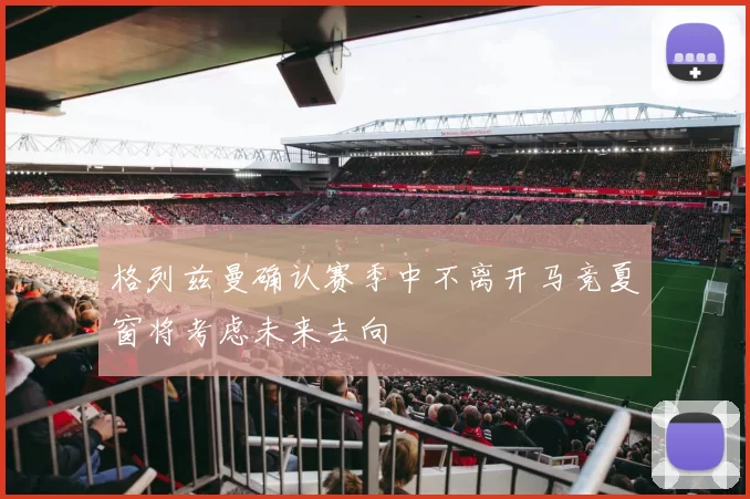格列兹曼确认赛季中不离开马竞夏窗将考虑未来去向