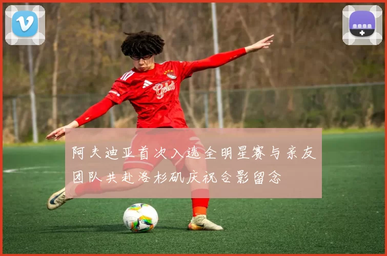 阿夫迪亚首次入选全明星赛与亲友团队共赴洛杉矶庆祝合影留念