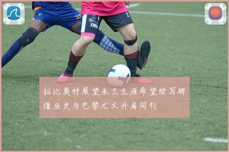 拉比奥特展望米兰生涯希望续写辉煌历史与巴黎尤文并肩同行