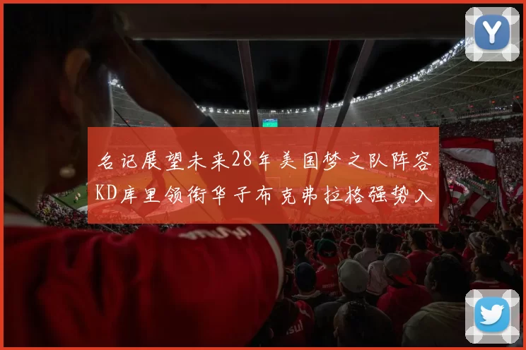 名记展望未来28年美国梦之队阵容KD库里领衔华子布克弗拉格强势入选