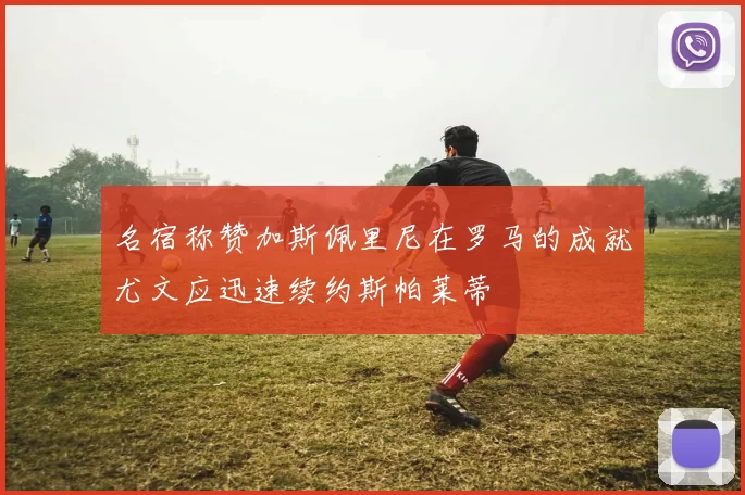 名宿称赞加斯佩里尼在罗马的成就尤文应迅速续约斯帕莱蒂