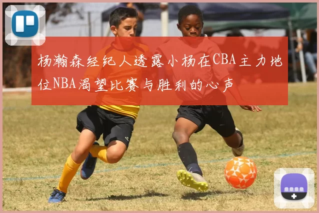 杨瀚森经纪人透露小杨在CBA主力地位NBA渴望比赛与胜利的心声