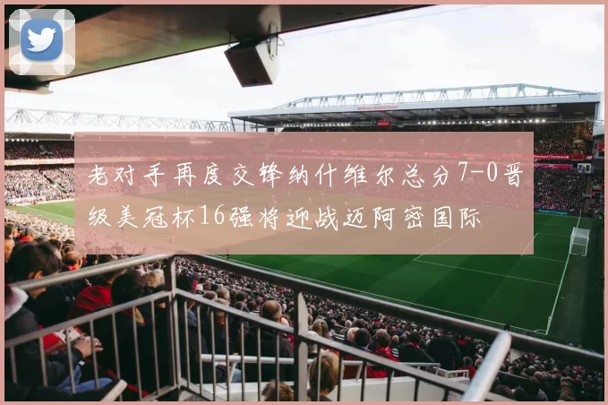 老对手再度交锋纳什维尔总分7-0晋级美冠杯16强将迎战迈阿密国际