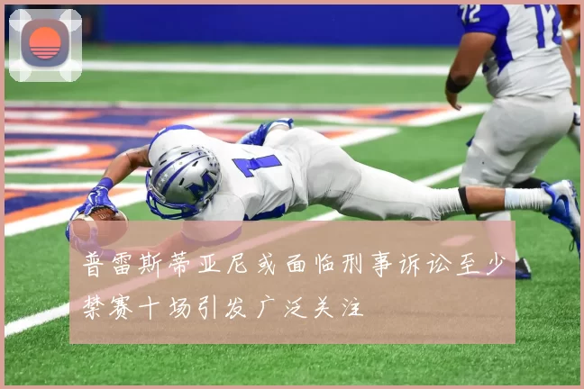 普雷斯蒂亚尼或面临刑事诉讼至少禁赛十场引发广泛关注