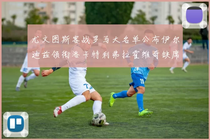尤文图斯客战罗马大名单公布伊尔迪兹领衔洛卡特利弗拉霍维奇缺席