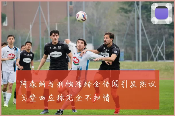 阿森纳与利物浦转会传闻引发热议戈登回应称完全不知情