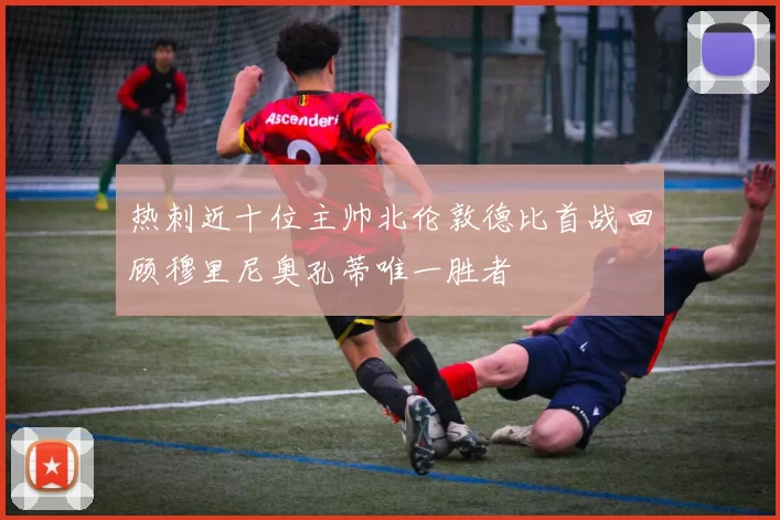 热刺近十位主帅北伦敦德比首战回顾穆里尼奥孔蒂唯一胜者