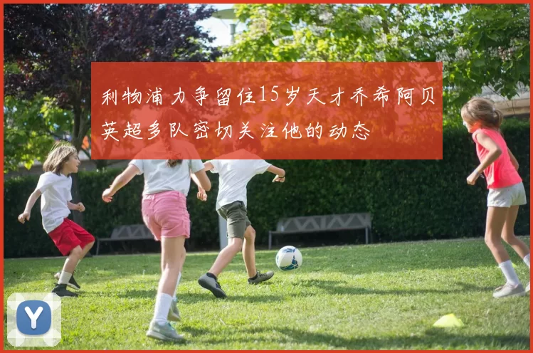 利物浦力争留住15岁天才乔希阿贝英超多队密切关注他的动态