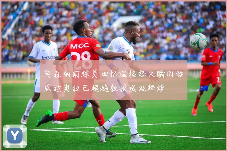 阿森纳前球员回忆温格怒火瞬间称瓜迪奥拉已超越教授成就辉煌