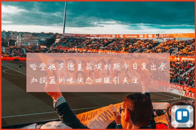 哈登施罗德基翁埃利斯今日复出参加投篮训练状态回暖引关注