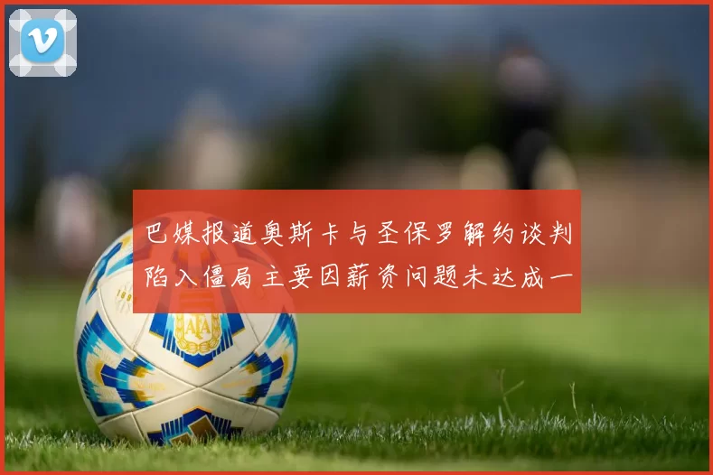 巴媒报道奥斯卡与圣保罗解约谈判陷入僵局主要因薪资问题未达成一致