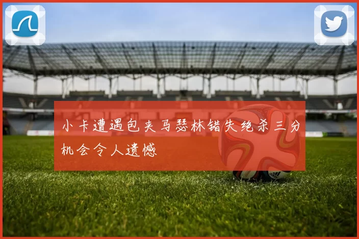小卡遭遇包夹马瑟林错失绝杀三分机会令人遗憾