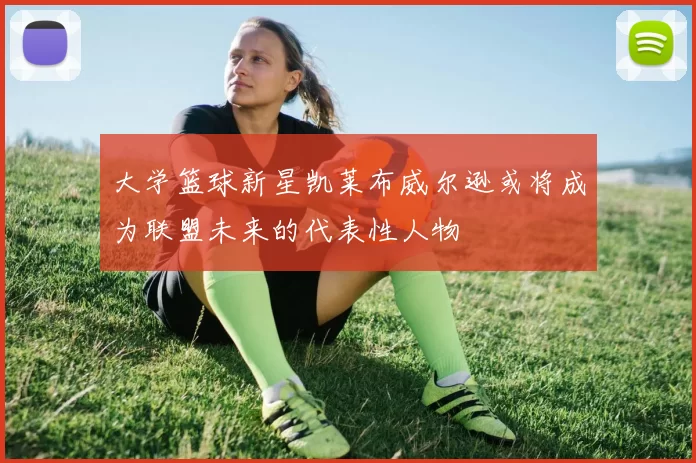 大学篮球新星凯莱布威尔逊或将成为联盟未来的代表性人物