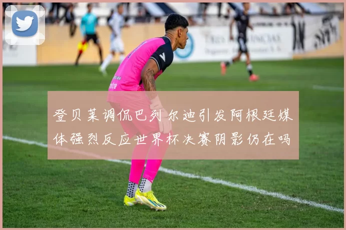 登贝莱调侃巴列尔迪引发阿根廷媒体强烈反应世界杯决赛阴影仍在吗