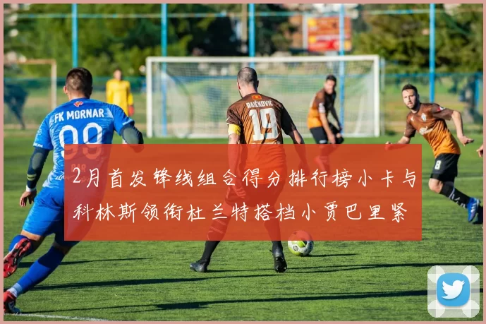 2月首发锋线组合得分排行榜小卡与科林斯领衔杜兰特搭档小贾巴里紧随其后
