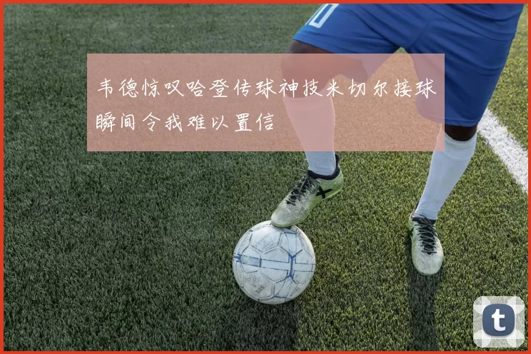 韦德惊叹哈登传球神技米切尔接球瞬间令我难以置信