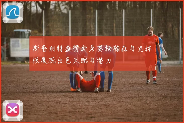 斯普利特盛赞新秀赛杨瀚森与克林根展现出色天赋与潜力