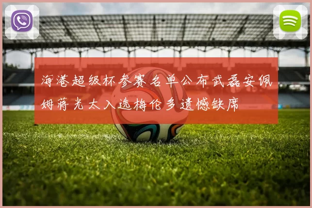海港超级杯参赛名单公布武磊安佩姆蒋光太入选梅伦多遗憾缺席