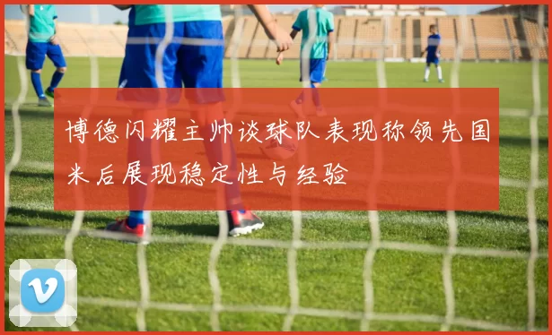 博德闪耀主帅谈球队表现称领先国米后展现稳定性与经验