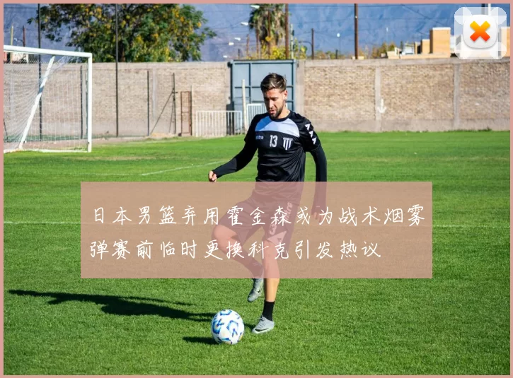 日本男篮弃用霍金森或为战术烟雾弹赛前临时更换科克引发热议