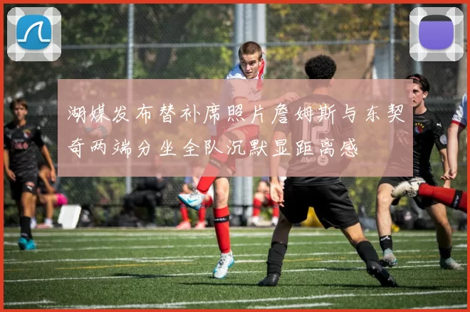 湖媒发布替补席照片詹姆斯与东契奇两端分坐全队沉默显距离感