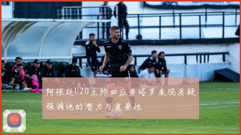 阿根廷U20主帅回应劳塔罗表现质疑强调他的潜力与重要性