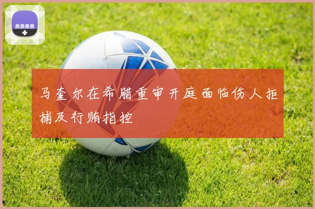 马奎尔在希腊重审开庭面临伤人拒捕及行贿指控