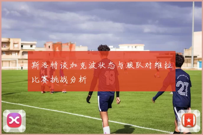 斯洛特谈加克波状态与狼队对维拉比赛挑战分析