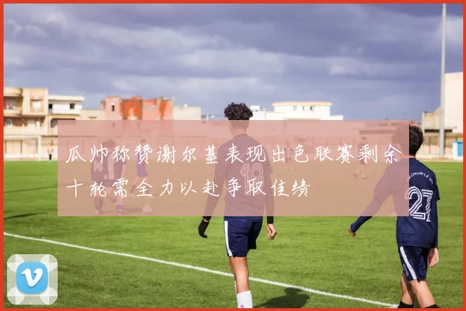 瓜帅称赞谢尔基表现出色联赛剩余十轮需全力以赴争取佳绩