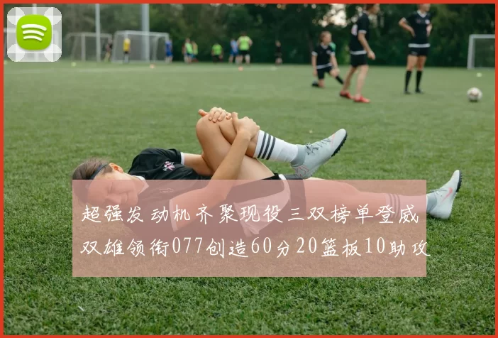 超强发动机齐聚现役三双榜单登威双雄领衔077创造60分20篮板10助攻奇迹