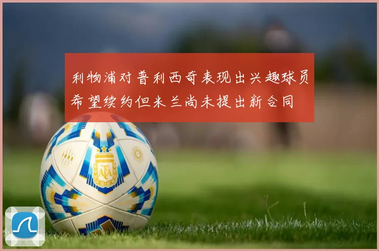 利物浦对普利西奇表现出兴趣球员希望续约但米兰尚未提出新合同